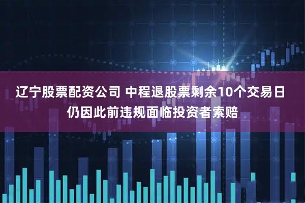 辽宁股票配资公司 中程退股票剩余10个交易日 仍因此前违规面临投资者索赔
