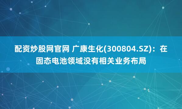 配资炒股网官网 广康生化(300804.SZ)：在固态电池领域没有相关业务布局