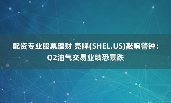 配资专业股票理财 壳牌(SHEL.US)敲响警钟：Q2油气交易业绩恐暴跌