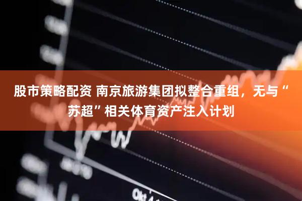 股市策略配资 南京旅游集团拟整合重组，无与“苏超”相关体育资产注入计划