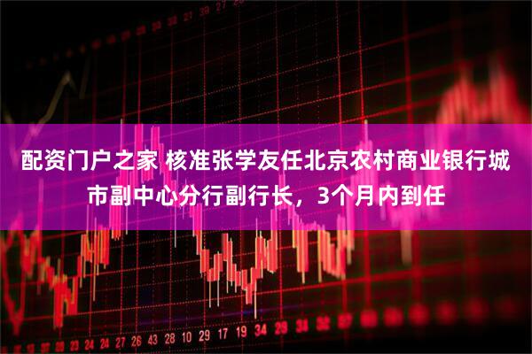 配资门户之家 核准张学友任北京农村商业银行城市副中心分行副行长，3个月内到任