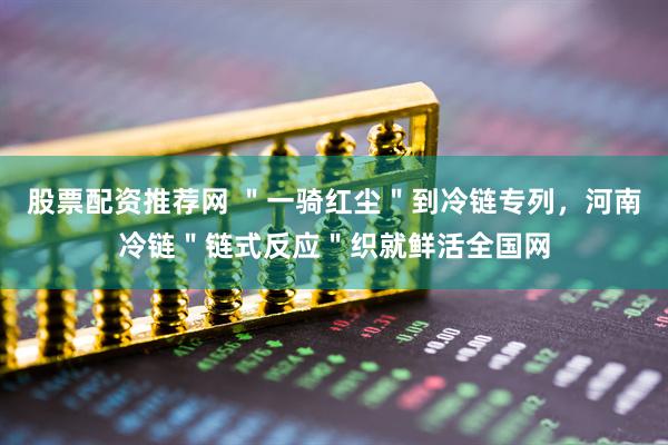 股票配资推荐网 ＂一骑红尘＂到冷链专列，河南冷链＂链式反应＂织就鲜活全国网