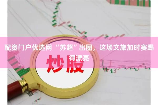 配资门户优选网 “苏超”出圈，这场文旅加时赛踢得漂亮