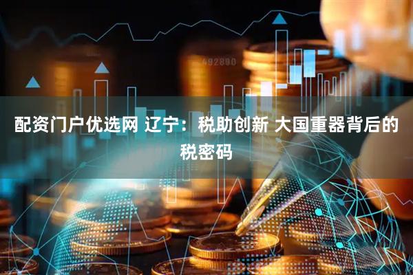 配资门户优选网 辽宁：税助创新 大国重器背后的税密码