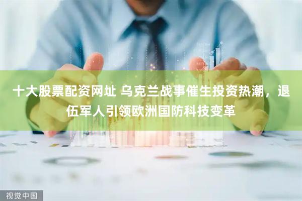 十大股票配资网址 乌克兰战事催生投资热潮，退伍军人引领欧洲国防科技变革
