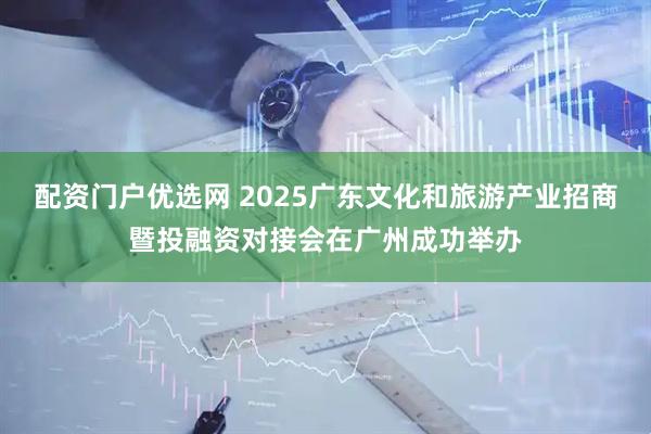 配资门户优选网 2025广东文化和旅游产业招商暨投融资对接会在广州成功举办