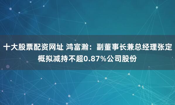 十大股票配资网址 鸿富瀚：副董事长兼总经理张定概拟减持不超0.87%公司股份