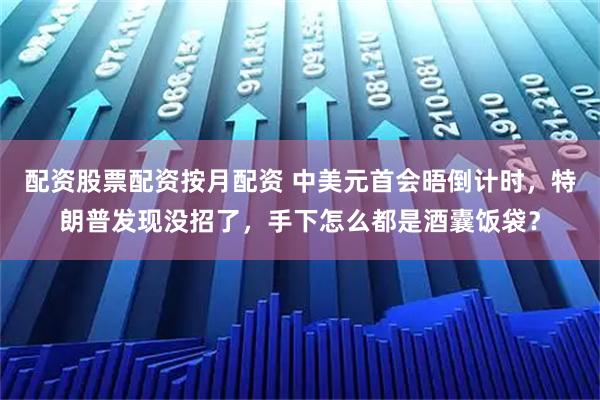 配资股票配资按月配资 中美元首会晤倒计时，特朗普发现没招了，手下怎么都是酒囊饭袋？