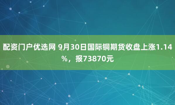 配资门户优选网 9月30日国际铜期货收盘上涨1.14%，报73870元