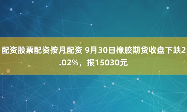 配资股票配资按月配资 9月30日橡胶期货收盘下跌2.02%，报15030元