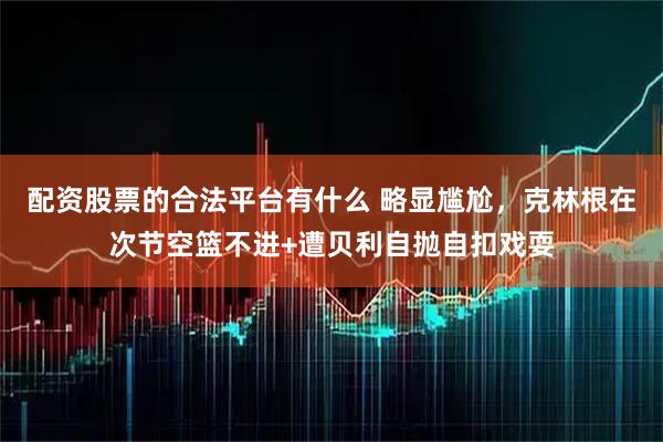 配资股票的合法平台有什么 略显尴尬，克林根在次节空篮不进+遭贝利自抛自扣戏耍