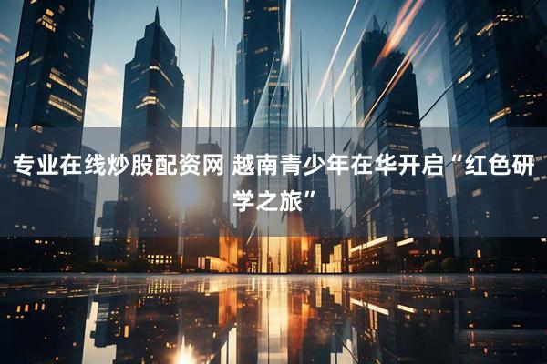 专业在线炒股配资网 越南青少年在华开启“红色研学之旅”