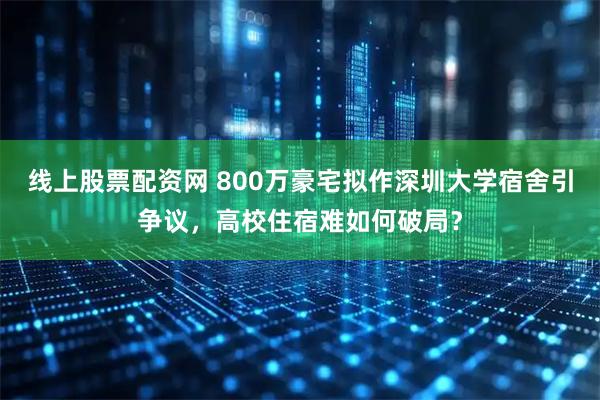 线上股票配资网 800万豪宅拟作深圳大学宿舍引争议，高校住宿难如何破局？