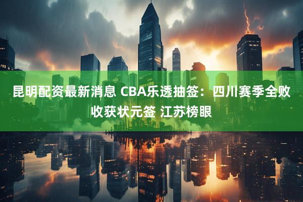 昆明配资最新消息 CBA乐透抽签：四川赛季全败收获状元签 江苏榜眼