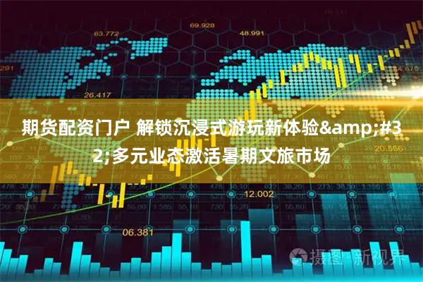 期货配资门户 解锁沉浸式游玩新体验 多元业态激活暑期文旅市场