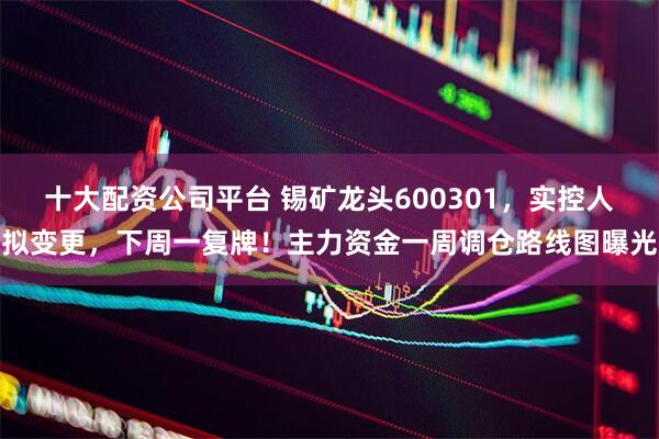 十大配资公司平台 锡矿龙头600301，实控人拟变更，下周一复牌！主力资金一周调仓路线图曝光